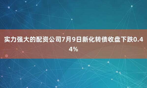 实力强大的配资公司7月9日新化转债收盘下跌0.44%