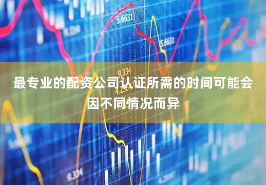 最专业的配资公司认证所需的时间可能会因不同情况而异