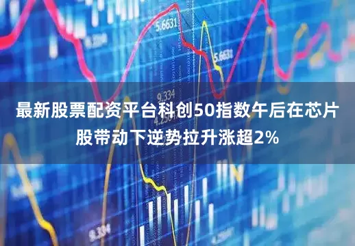 最新股票配资平台科创50指数午后在芯片股带动下逆势拉升涨超2%