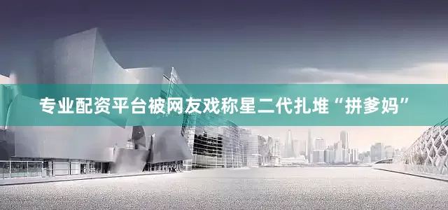 专业配资平台被网友戏称星二代扎堆“拼爹妈”