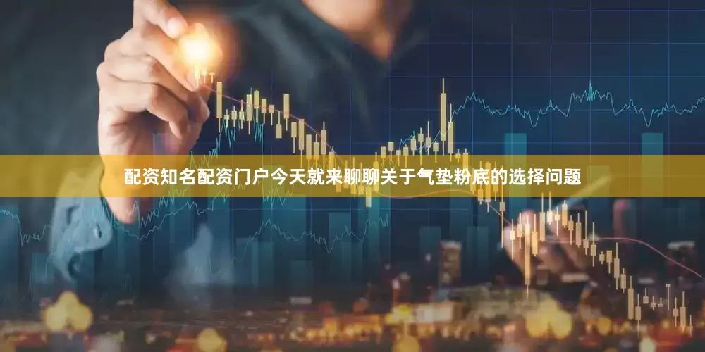 配资知名配资门户今天就来聊聊关于气垫粉底的选择问题